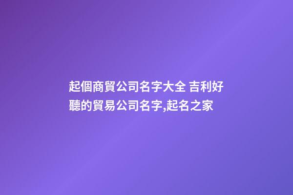 起個商貿公司名字大全 吉利好聽的貿易公司名字,起名之家-第1張-公司起名-玄機派